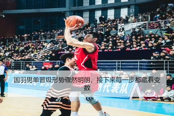 国羽男单晋级形势骤然明朗，接下来每一步都藏着变数