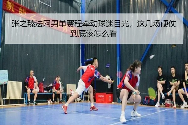张之臻法网男单赛程牵动球迷目光，这几场硬仗到底该怎么看